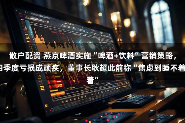 散户配资 燕京啤酒实施“啤酒+饮料”营销策略，四季度亏损成顽疾，董事长耿超此前称“焦虑到睡不着”