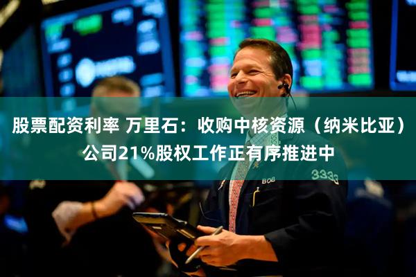 股票配资利率 万里石：收购中核资源（纳米比亚）公司21%股权工作正有序推进中