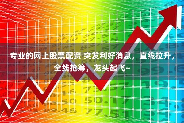 专业的网上股票配资 突发利好消息，直线拉升，全线抢筹，龙头起飞~