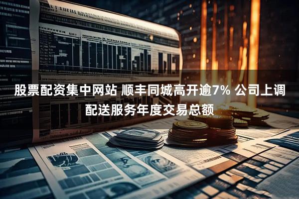 股票配资集中网站 顺丰同城高开逾7% 公司上调配送服务年度交易总额