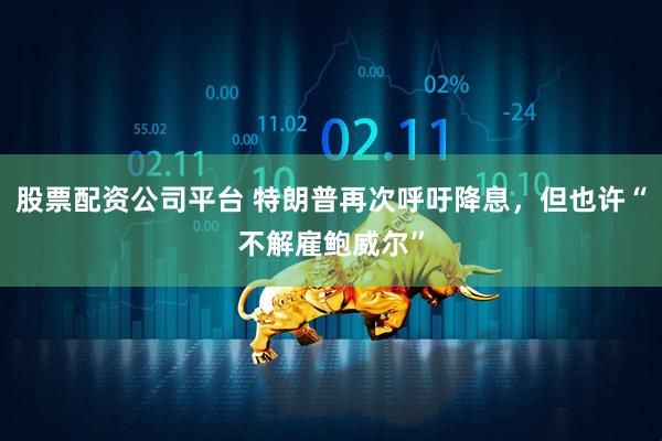股票配资公司平台 特朗普再次呼吁降息，但也许“不解雇鲍威尔”