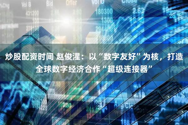 炒股配资时间 赵俊湦：以“数字友好”为核，打造全球数字经济合作“超级连接器”