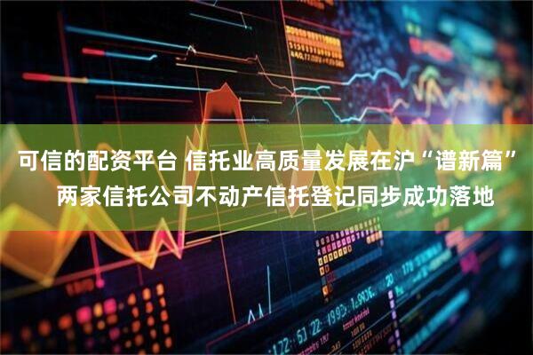 可信的配资平台 信托业高质量发展在沪“谱新篇”   两家信托公司不动产信托登记同步成功落地