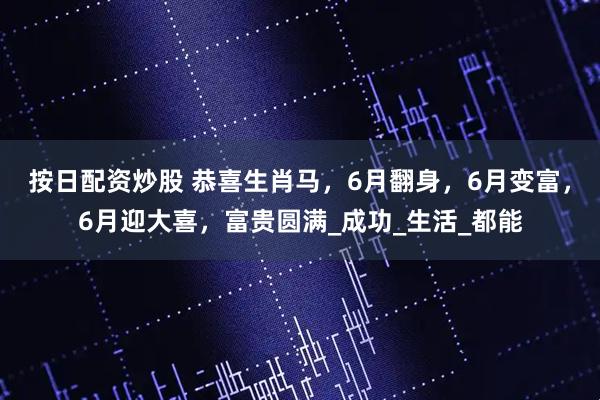 按日配资炒股 恭喜生肖马，6月翻身，6月变富，6月迎大喜，富贵圆满_成功_生活_都能