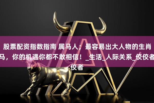 股票配资指数指南 属马人；最容易出大人物的生肖马，你的机遇你都不敢相信！_生活_人际关系_佼佼者