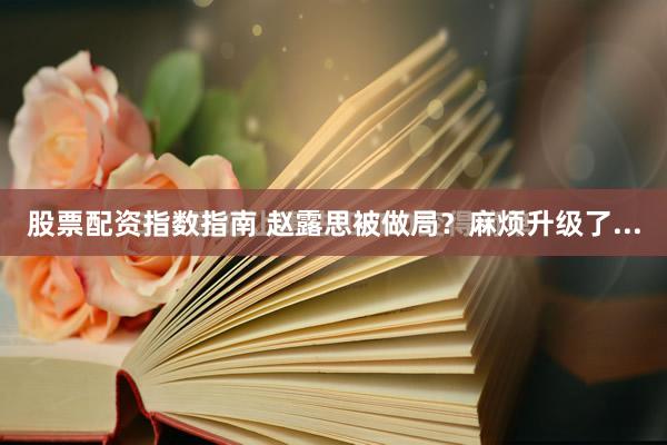 股票配资指数指南 赵露思被做局？麻烦升级了...