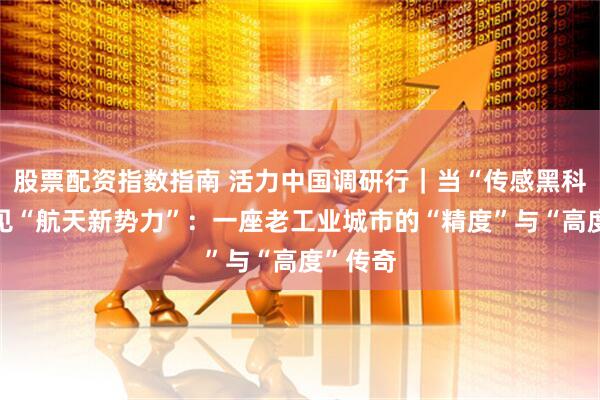 股票配资指数指南 活力中国调研行｜当“传感黑科技”遇见“航天新势力”：一座老工业城市的“精度”与“高度”传奇