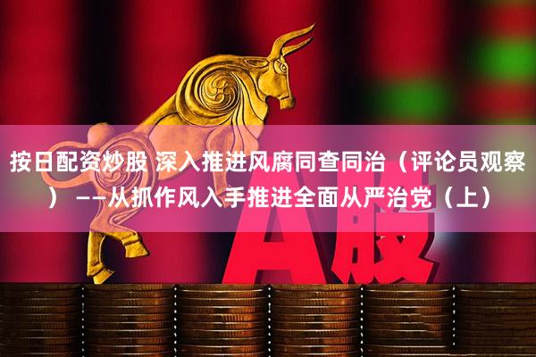 按日配资炒股 深入推进风腐同查同治（评论员观察） ——从抓作风入手推进全面从严治党（上）