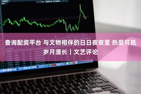 查询配资平台 与文物相伴的日日夜夜里 热爱可抵岁月漫长｜文艺评论