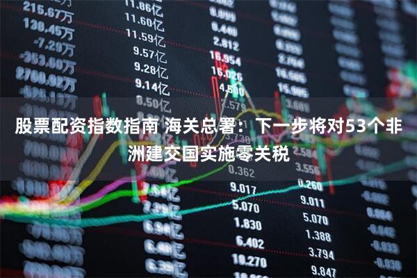 股票配资指数指南 海关总署：下一步将对53个非洲建交国实施零关税