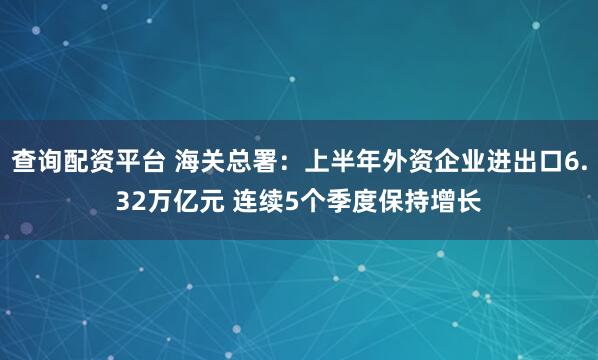 查询配资平台 海关总署：上半年外资企业进出口6.32万亿元 连续5个季度保持增长
