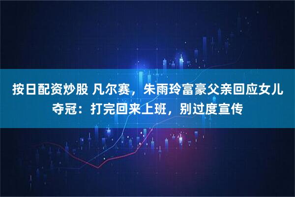 按日配资炒股 凡尔赛，朱雨玲富豪父亲回应女儿夺冠：打完回来上班，别过度宣传