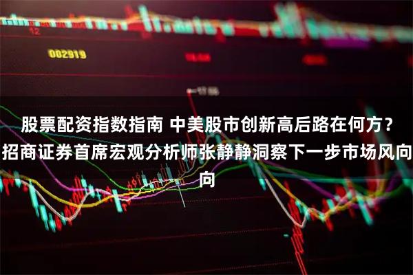 股票配资指数指南 中美股市创新高后路在何方？招商证券首席宏观分析师张静静洞察下一步市场风向