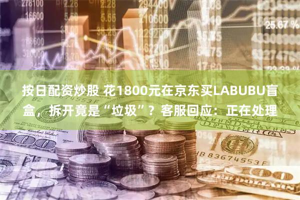 按日配资炒股 花1800元在京东买LABUBU盲盒，拆开竟是“垃圾”？客服回应：正在处理