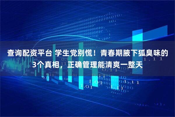查询配资平台 学生党别慌！青春期腋下狐臭味的3个真相，正确管理能清爽一整天