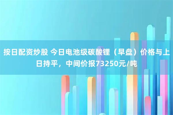 按日配资炒股 今日电池级碳酸锂（早盘）价格与上日持平，中间价报73250元/吨