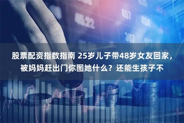 股票配资指数指南 25岁儿子带48岁女友回家，被妈妈赶出门你图她什么？还能生孩子不